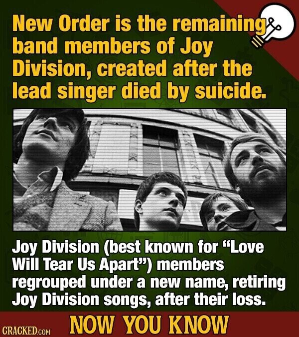 New Order is the remaining band members of Joy Division, created after the lead singer died by suicide. Joy Division (best known for Love Will Tear Us Apart) members regrouped under a new name, retiring Joy Division songs, after their loss. NOW YOU KNOW CRACKED.COM