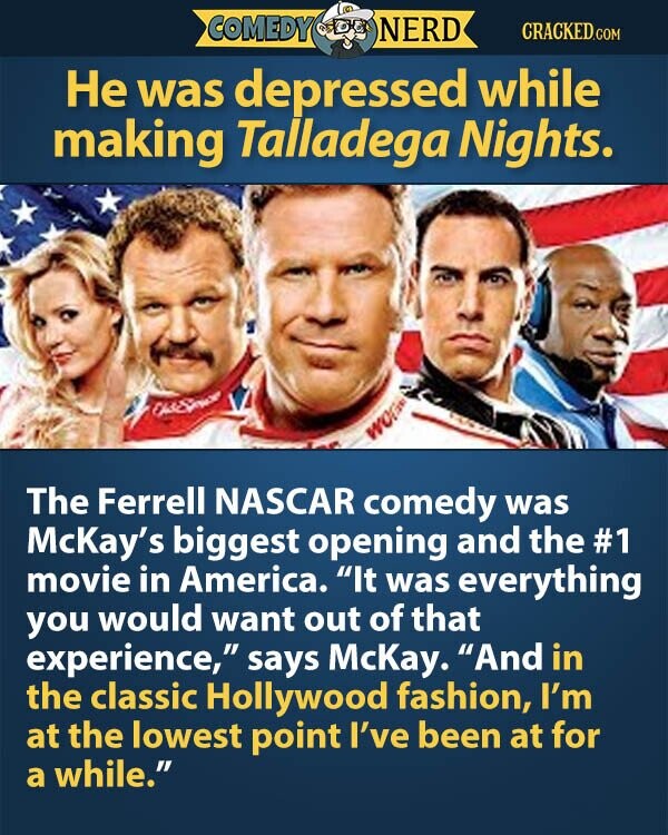 COMEDY NERD CRACKED.COM Не was depressed while making Talladega Nights. WO The Ferrell NASCAR comedy was McKay's biggest opening and the #1 movie in America. It was everything you would want out of that experience, says McKay. And in the classic Hollywood fashion, I'm at the lowest point I've been at for a while.