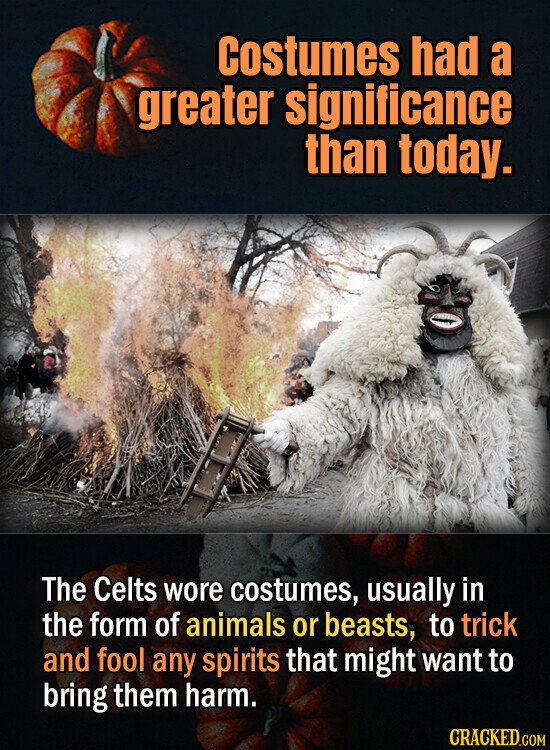 Costumes had a greater significance than today. The Celts wore costumes, usually in the form of animals or beasts, to trick and fool any spirits that might want to bring them harm. CRACKED.COM