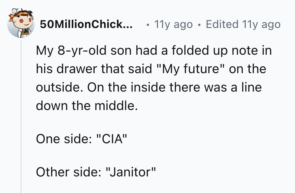 50MillionChick... 11y ago . Edited 11y ago My 8-yr-old son had a folded up note in his drawer that said My future on the outside. On the inside there was a line down the middle. One side: CIA Other side: Janitor