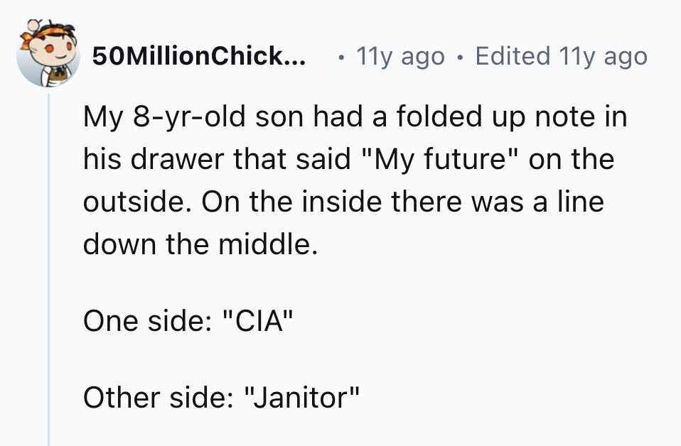 50MillionChick... 11y ago . Edited 11y ago My 8-yr-old son had a folded up note in his drawer that said My future on the outside. On the inside there was a line down the middle. One side: CIA Other side: Janitor 