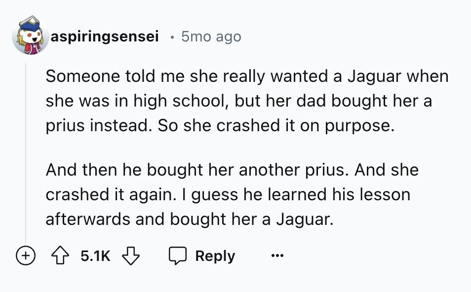 aspiringsensei e 5mo ago Someone told me she really wanted a Jaguar when she was in high school, but her dad bought her a prius instead. So she crashed it on purpose. And then he bought her another prius. And she crashed it again. I guess he learned his lesson afterwards and bought her a Jaguar. + 5.1K Reply ...