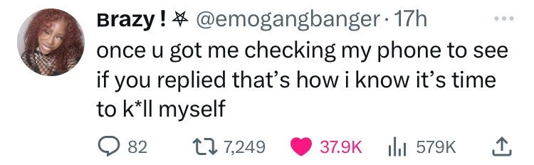 Brazy! @emogangbanger-1 17h ... once u got me checking my phone to see if you replied that's how i iknow it's time to k*II myself 82 7,249 37.9K 579K 