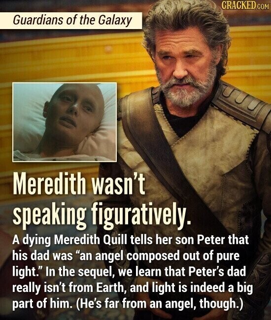 CRACKED.COM Guardians of the Galaxy Meredith wasn't speaking figuratively. A dying Meredith Quill tells her son Peter that his dad was an angel composed out of pure light. In the sequel, we learn that Peter's dad really isn't from Earth, and light is indeed a big part of him. (He's far from an angel, though.)