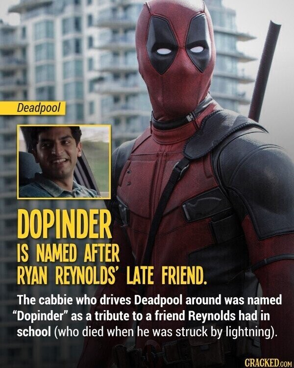 Deadpool DOPINDER IS NAMED AFTER RYAN REYNOLDS' LATE FRIEND. The cabbie who drives Deadpool around was named Dopinder as a tribute to a friend Reynolds had in school (who died when he was struck by lightning). CRACKED.COM