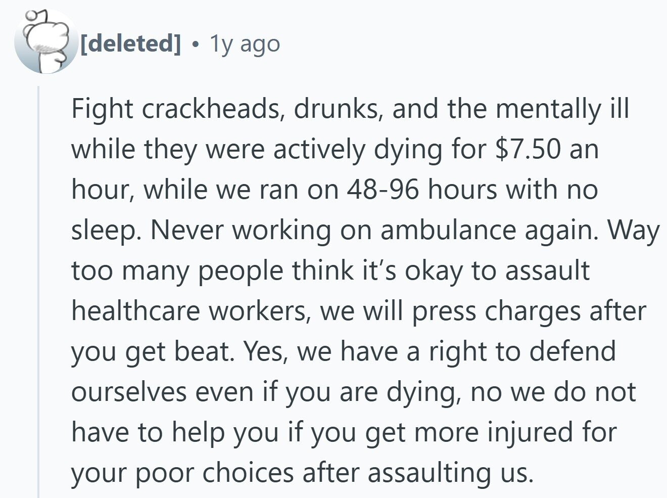 . 1y ago Fight crackheads, drunks, and the mentally ill while they were actively dying for $7.50 an hour, while we ran on 48-96 hours with no sleep. Never working on ambulance again. Way too many people think it's okay to assault healthcare workers, we will press charges after you get beat. Yes, we have a right to defend ourselves even if you are dying, no we do not have to help you if you get more injured for your poor choices after assaulting us.