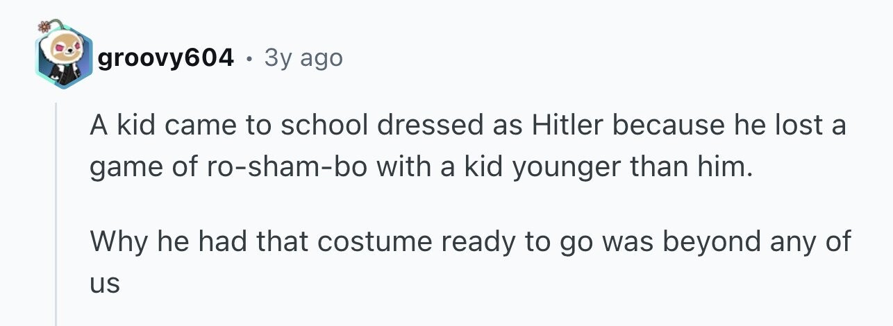 groovy604 . 3y ago A kid came to school dressed as Hitler because he lost a game of ro-sham-bo with a kid younger than him. Why he had that costume ready to go was beyond any of us