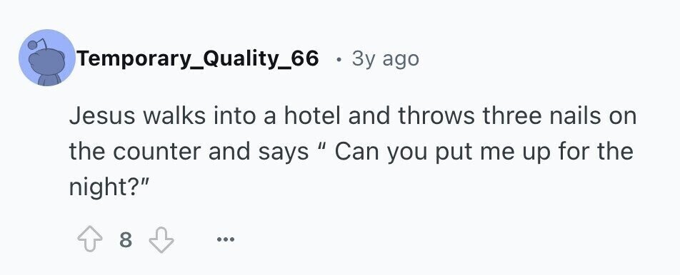 Temporary_Quality_66 . 3y ago Jesus walks into a hotel and throws three nails on the counter and says 11 Can you put me up for the night? 8 ...