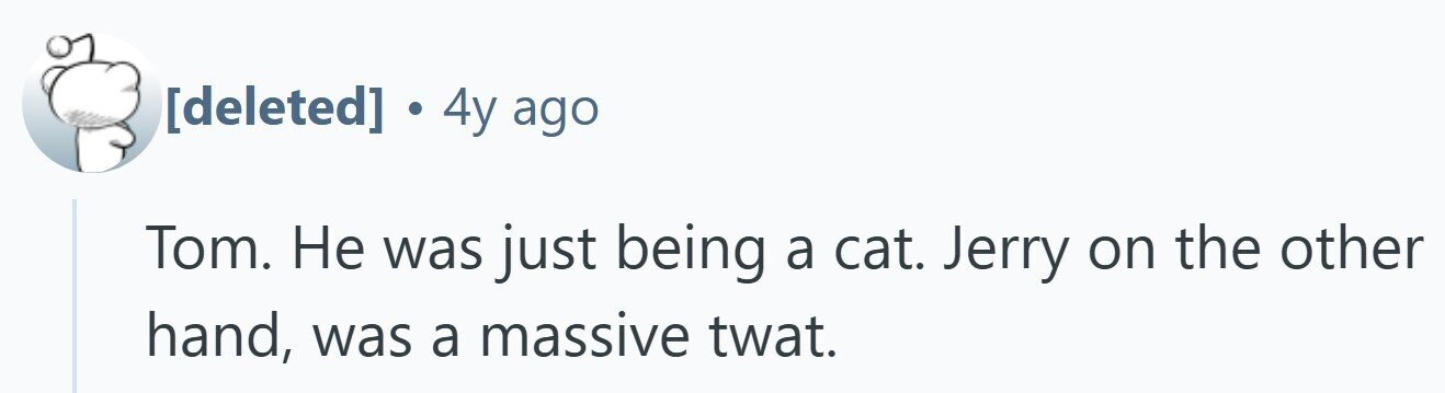 . 4y ago Tom. Не was just being a cat. Jerry on the other hand, was a massive twat.
