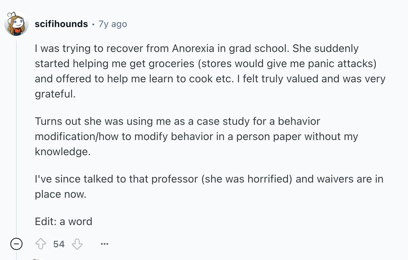 scifihounds 7y ago I was trying to recover from Anorexia in grad school. She suddenly started helping me get groceries (stores would give me panic attacks) and offered to help me learn to cook etc. I felt truly valued and was very grateful. Turns out she was using me as a case study for a behavior modification/how to modify behavior in a person paper without my knowledge. I've since talked to that professor (she was horrified) and waivers are in place now. Edit: a word 54 ...