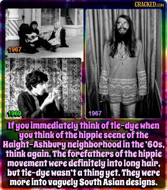 CRACKED.COM 1967 1969 1967 If you immediately think of tie-dye when you think of the hippie scene of the Haight-Ashbury neighborhood in the '60s, think again. The forefathers of the hippie movement were definitely into long hair, but tie-dye wasn't a thing yet. They were more into vaguely South Asian designs.