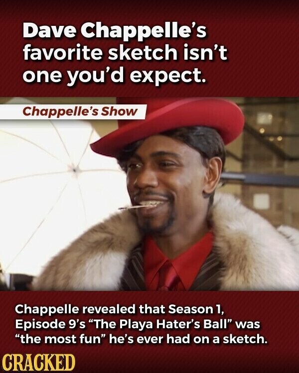 Dave Chappelle's favorite sketch isn't one you'd expect. Chappelle's Show Chappelle revealed that Season 1, Episode 9's The Playa Hater's Ball was the most fun he's ever had on a sketch. CRACKED