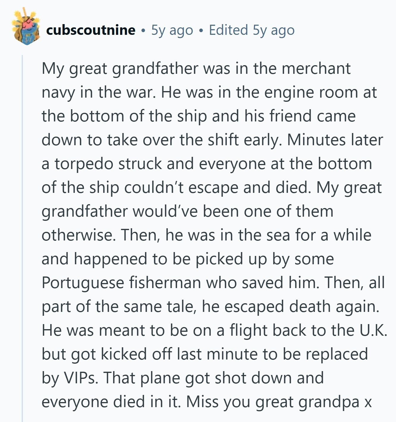 cubscoutnine 5y ago Edited 5y ago My great grandfather was in the merchant navy in the war. Не was in the engine room at the bottom of the ship and his friend came down to take over the shift early. Minutes later a torpedo struck and everyone at the bottom of the ship couldn't escape and died. My great grandfather would've been one of them otherwise. Then, he was in the sea for a while and happened to be picked up by some Portuguese fisherman who saved him. Then, all part of the same tale, he escaped death again. Не 