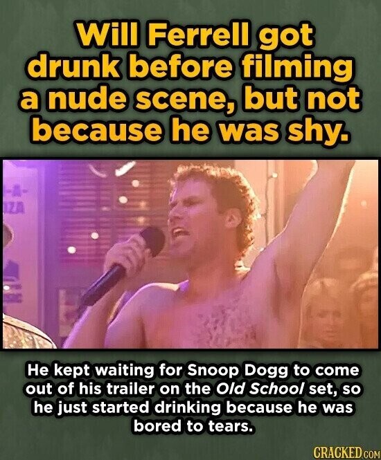 Will Ferrell got drunk before filming a nude scene, but not because he was shy. Не kept waiting for Snoop Dogg to come out of his trailer on the Old School set, so he just started drinking because he was bored to tears. CRACKED.COM