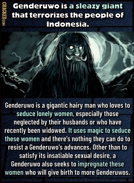 CRACKED.COM Genderuwo is a sleazy giant that terrorizes the people of Indonesia. Genderuwo is a gigantic hairy man who loves to seduce lonely women, especially those neglected by their husbands or who have recently been widowed. It uses magic to seduce these women and there's nothing they can do to resist a Genderuwo's advances. Other than to satisfy its insatiable sexual desire, a Genderuwo also seeks to impregnate these women who will give birth to more Genderuwos.