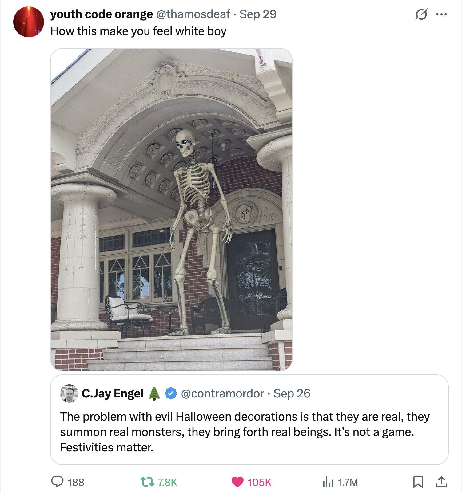 youth code orange @thamosdeaf Sep 29 s ... How this make you feel white boy C.Jay Engel @contramordor Sep 26 The problem with evil Halloween decorations is that they are real, they summon real monsters, they bring forth real beings. It's not a game. Festivities matter. 188 7.8K 105K del 1.7M 