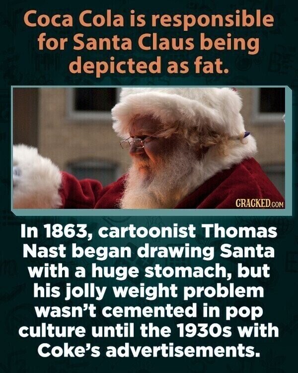 Coca Cola is responsible for Santa Claus being depicted as fat. CRACKED.COM In 1863, cartoonist Thomas Nast began drawing Santa with a huge stomach, but his jolly weight problem wasn't cemented in pop culture until the 1930s with Coke's advertisements.