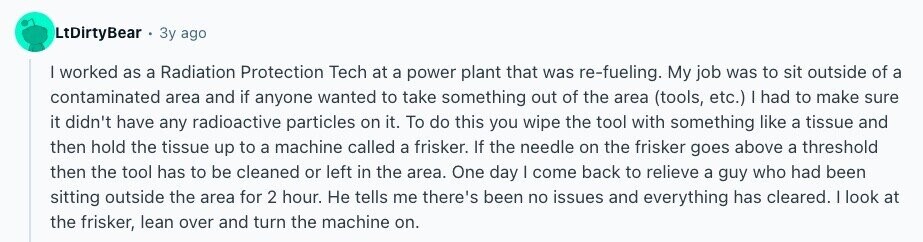 LtDirtyBear Зу ago I worked as a Radiation Protection Tech at a power plant that was re-fueling. My job was to sit outside of a contaminated area and if anyone wanted to take something out of the area (tools, etc.) I had to make sure it didn't have any radioactive particles on it. To do this you wipe the tool with something like a tissue and then hold the tissue up to a machine called a frisker. If the needle on the frisker goes above a threshold then the tool has to be cleaned or left in the area. One 