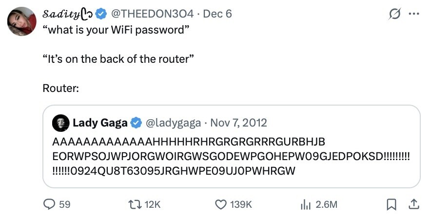 sadityCo @THEEDON304 Dec 6 ... what is your WiFi password It's on the back of the router Router: Lady Gaga @ladygaga Nov 7, 2012 AAAAAAAAAAAAAHHHHHRHRGRGRGRRRGURBHJB EORWPSOJWPJORGWOIRGWSGODEWPGOHEPW09GJEDPOKSD!!!!!!! !!!!!!0924QU8T63095JRGHWPE09UJOPWHRGWل 59 12K 139K del 2.6M