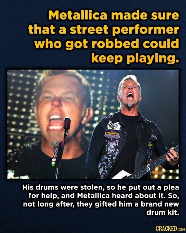 Metallica made sure that a street performer who got robbed could keep playing. - UAESPASS His drums were stolen, so he put out a plea for help, and Metallica heard about it. So, not long after, they gifted him a brand new drum kit. CRACKED.COM