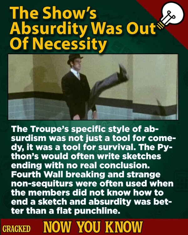 The Show's Absurdity Was Out Of Necessity The Troupe's specific style of ab- surdism was not just a tool for come- dy, it was a tool for survival. The Ру- thon's would often write sketches ending with no real conclusion. Fourth Wall breaking and strange non-sequiturs were often used when the members did not know how to end a sketch and absurdity was bet- ter than a flat punchline. CRACKED NOW YOU KNOW