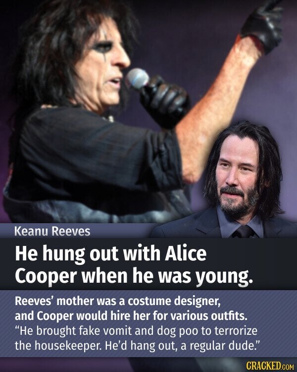 Keanu Reeves Не hung out with Alice Cooper when he was young. Reeves' mother was a costume designer, and Cooper would hire her for various outfits. Не brought fake vomit and dog poo to terrorize the housekeeper. He'd hang out, a regular dude. CRACKED.COM