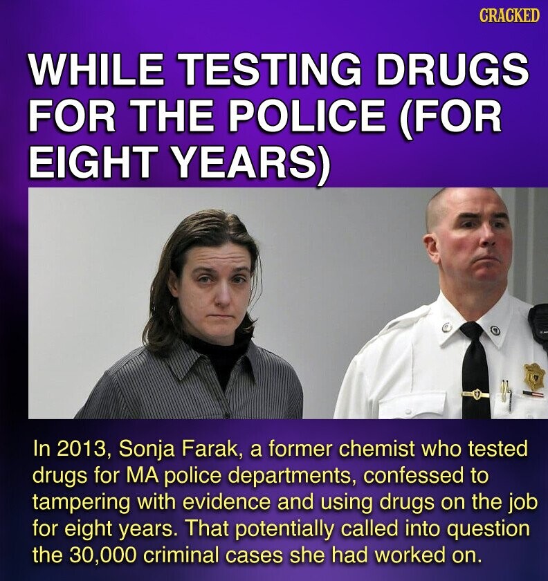 CRACKED WHILE TESTING DRUGS FOR THE POLICE (FOR EIGHT YEARS) In 2013, Sonja Farak, a former chemist who tested drugs for MA police departments, confessed to tampering with evidence and using drugs on the job for eight years. That potentially called into question the 30,000 criminal cases she had worked on.