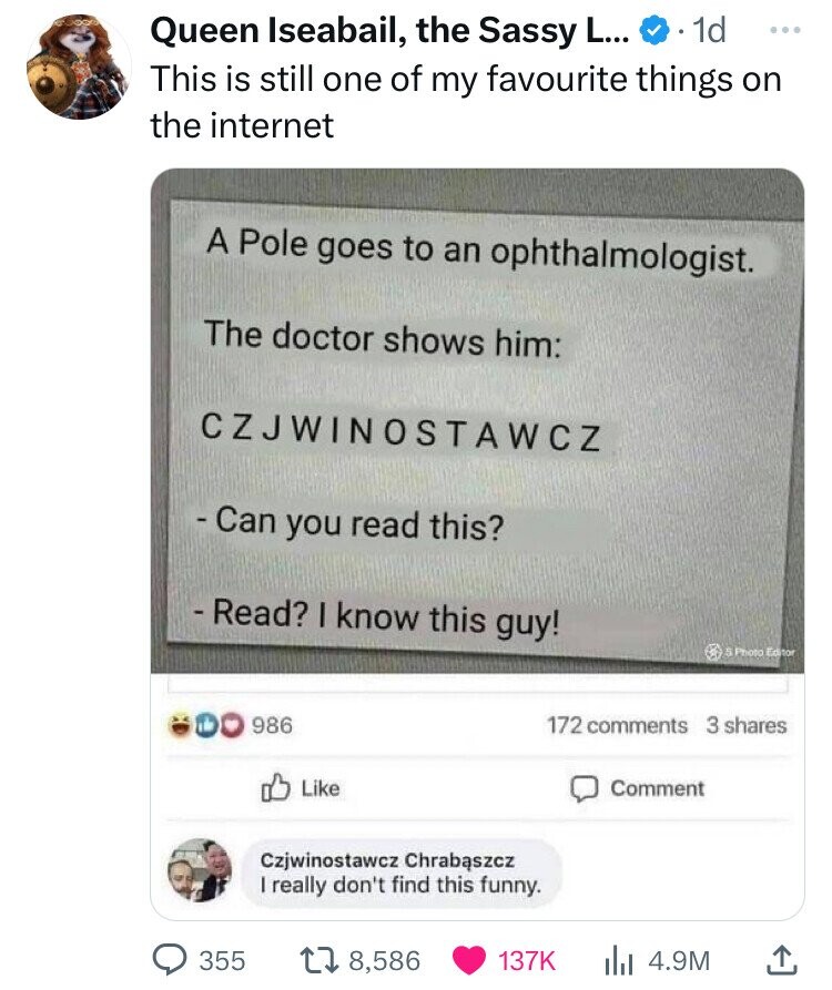 Queen Iseabail, the Sassy L... 1d ... This is still one of my favourite things on the internet A Pole goes to an ophthalmologist. The doctor shows him: CZJWINOSTAWCZ - Can you read this? -Read? I know this guy! S Photo Editor 986 172 comments 3 shares Like Comment Czjwinostawcz Chrabaszcz I really don't find this funny. 355 8,586 137K 4.9M 