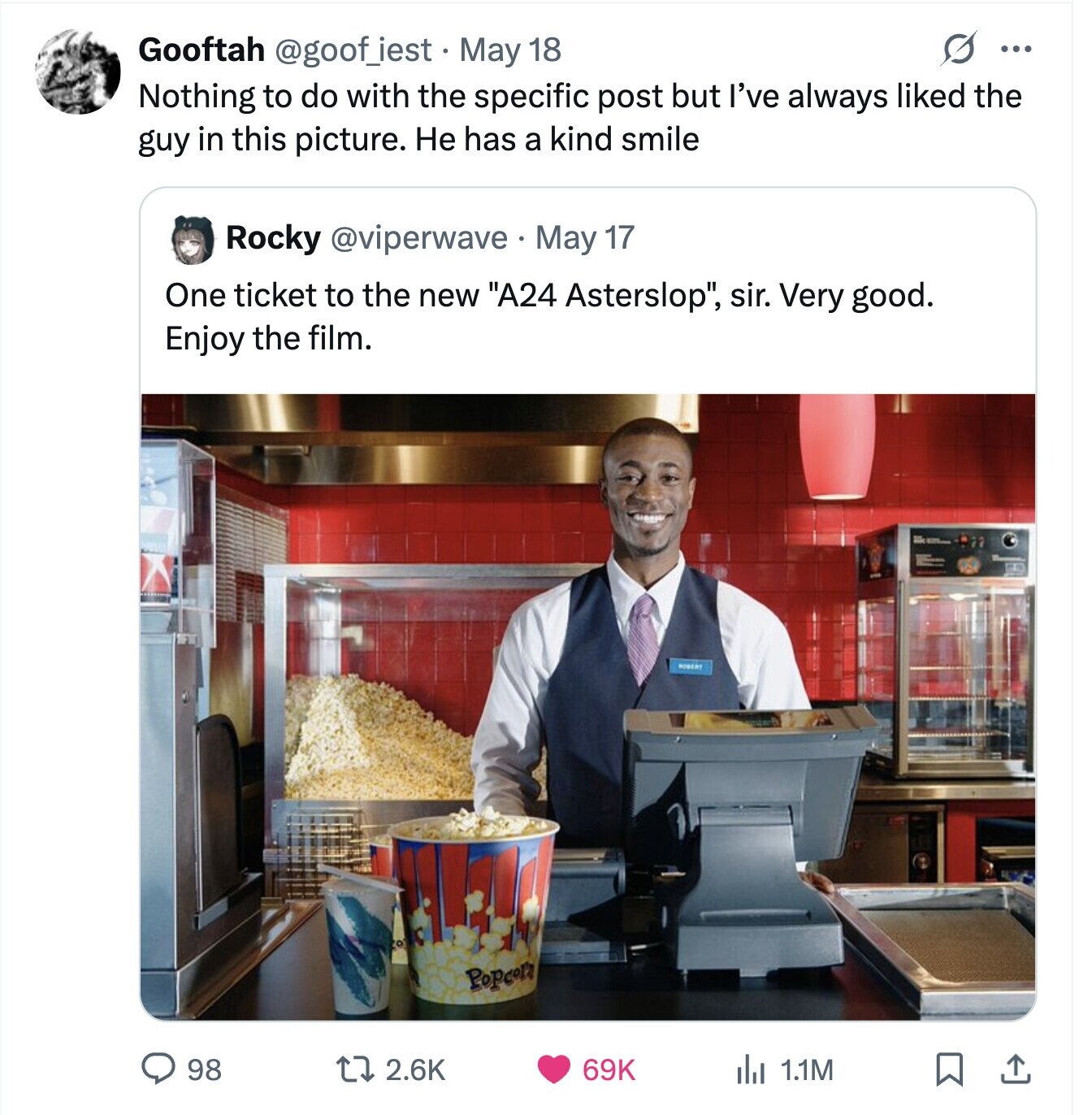 S ... Gooftah @goof_iest - May 18 Nothing to do with the specific post but I've always liked the guy in this picture. Не has a kind smile Rocky @viperwave May 17 One ticket to the new A24 Asterslop, sir. Very good. Enjoy the film. Popcorn 98 2.6K 69K del 1.1M