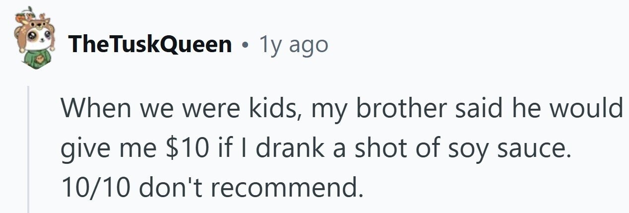 TheTuskQueen . 1y ago When we were kids, my brother said he would give me $10 if I drank a shot of soy sauce. 10/10 don't recommend.