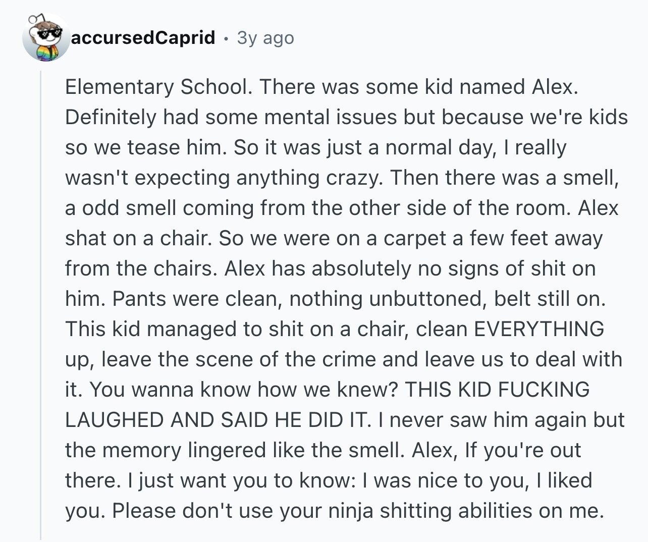 accursedCaprid 3y ago Elementary School. There was some kid named Alex. Definitely had some mental issues but because we're kids so we tease him. So it was just a normal day, I really wasn't expecting anything crazy. Then there was a smell, a odd smell coming from the other side of the room. Alex shat on a chair. So we were on a carpet a few feet away from the chairs. Alex has absolutely no signs of shit on him. Pants were clean, nothing unbuttoned, belt still on. This kid managed to shit on a chair, clean EVERYTHING up, leave