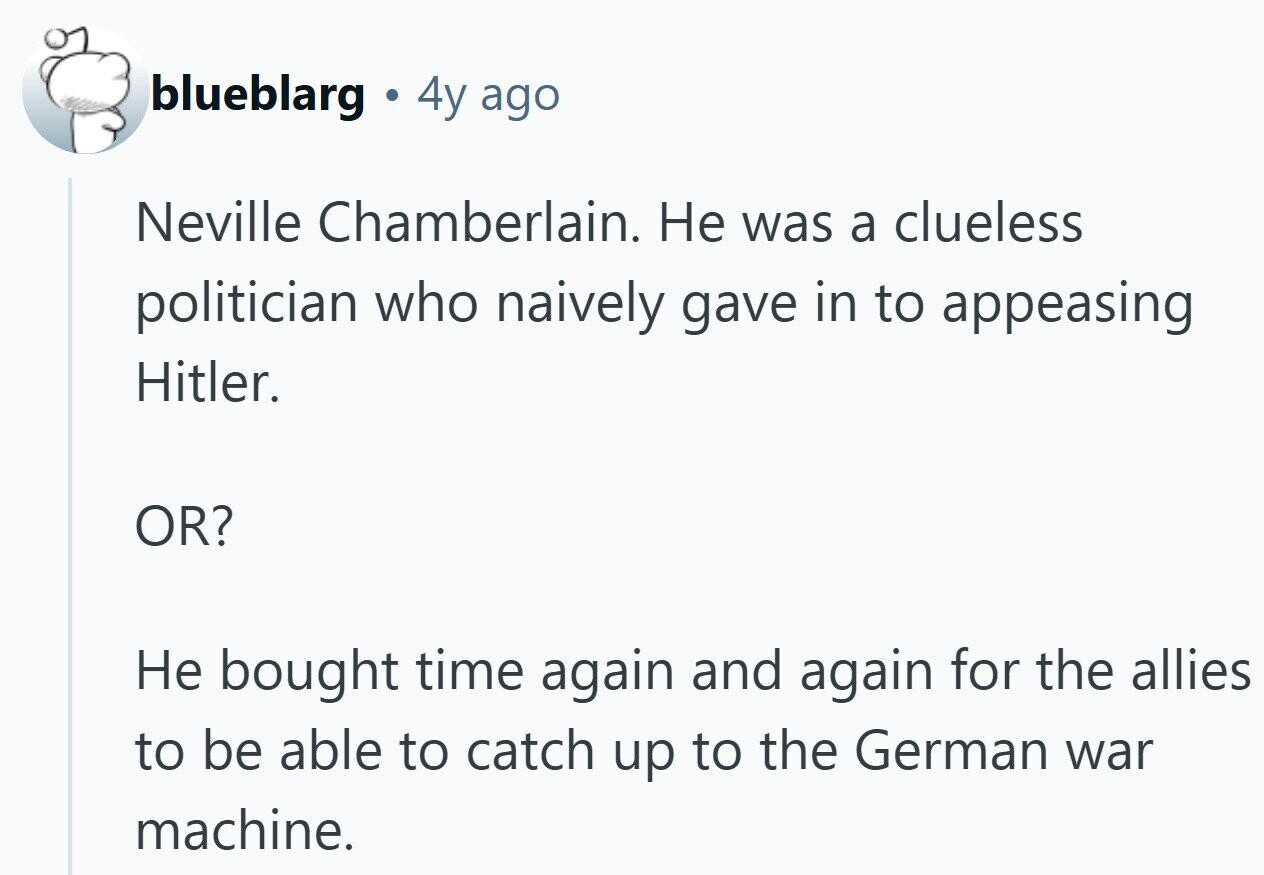 blueblarg 4y ago Neville Chamberlain. Не was a clueless politician who naively gave in to appeasing Hitler. OR? Не bought time again and again for the allies to be able to catch up to the German war machine.