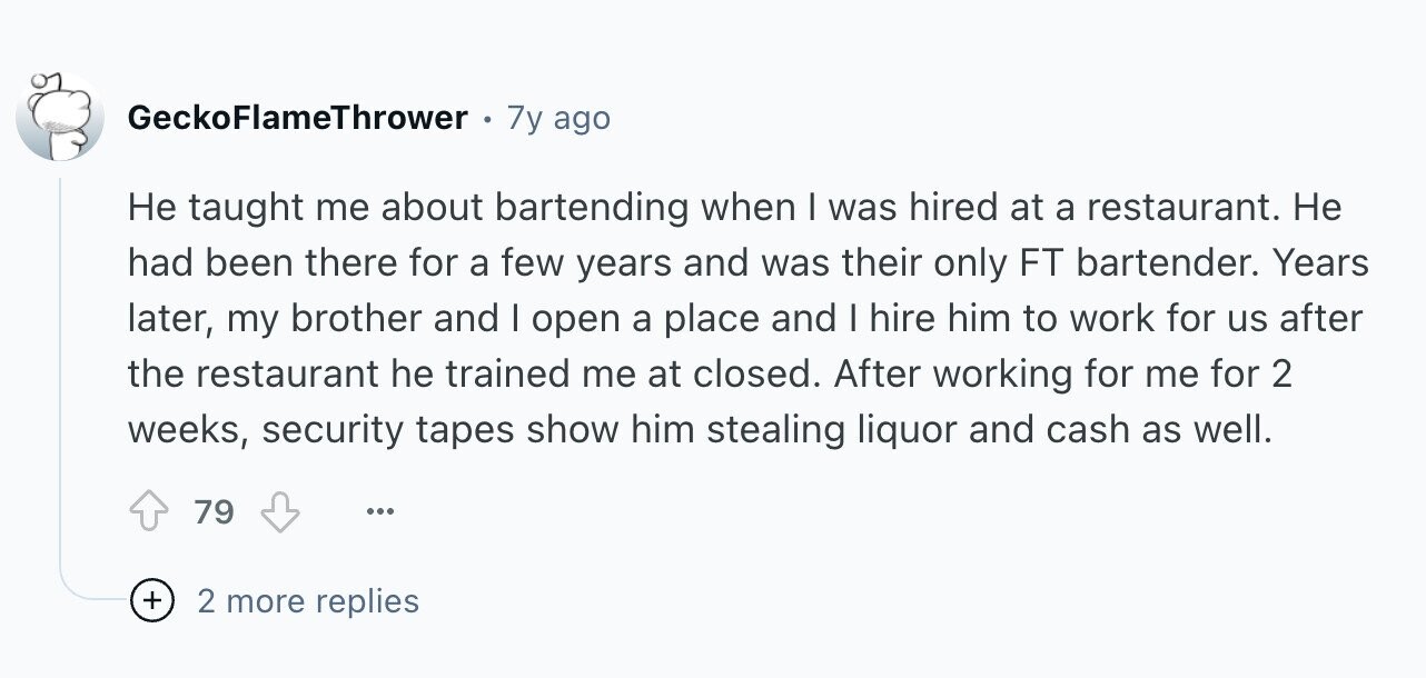 GeckoFlameThrower 7y ago Не taught me about bartending when I was hired at a restaurant. Не had been there for a few years and was their only FT bartender. Years later, my brother and I open a place and I hire him to work for us after the restaurant he trained me at closed. After working for me for 2 weeks, security tapes show him stealing liquor and cash as well. 79 ... + 2 more replies