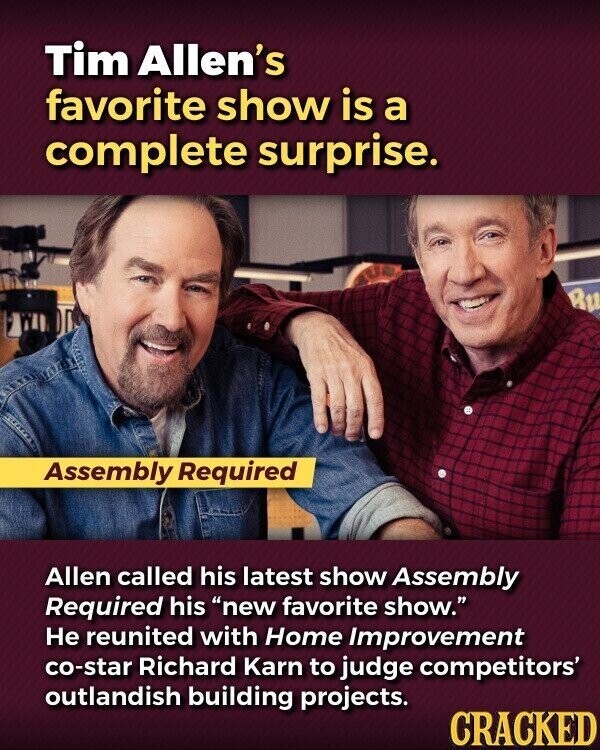 Tim Allen's favorite show is a complete surprise. Bu Assembly Required Allen called his latest show Assembly Required his new favorite show. Не reunited with Home Improvement co-star Richard Karn to judge competitors' outlandish building projects. CRACKED