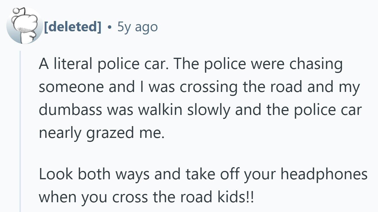  . 5y ago A literal police car. The police were chasing someone and I was crossing the road and my dumbass was walkin slowly and the police car nearly grazed me. Look both ways and take off your headphones when you cross the road kids!! 