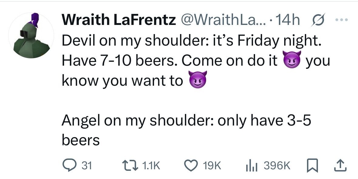 Wraith LaFrentz @WraithLa... 14h s ... Devil on my shoulder: it's Friday night. Have 7-10 beers. Come on do it you know you want to Angel on my shoulder: only have 3-5 beers 31 1.1K 19K 396K 