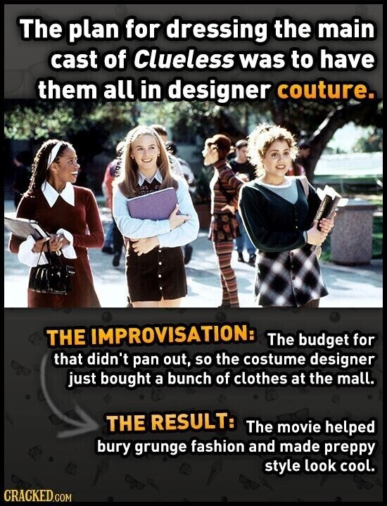 The plan for dressing the main cast of Clueless was to have them all in designer couture. THE IMPROVISATION: The budget for that didn't pan out, so the costume designer just bought a bunch of clothes at the mall. THE RESULT: The movie helped bury grunge fashion and made preppy style look cool. CRACKED.COM