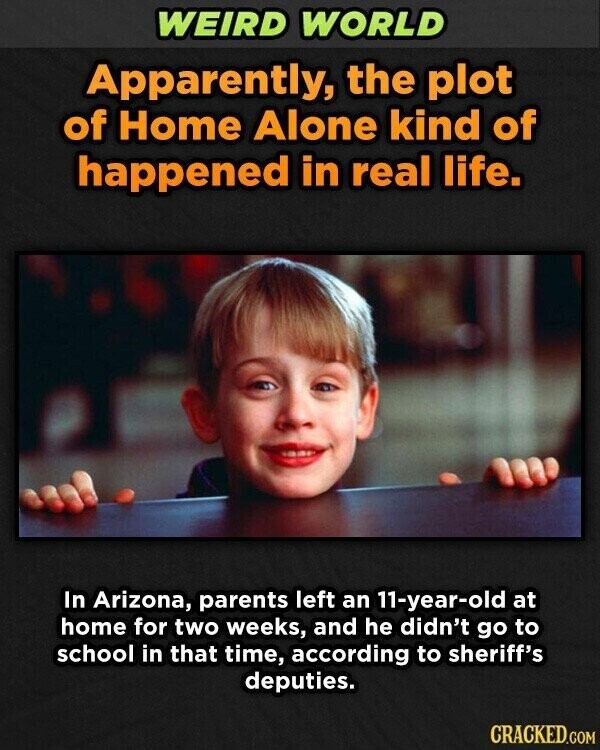 WEIRD WORLD Apparently, the plot of Home Alone kind of happened in real life. In Arizona, parents left an 11-year-old at home for two weeks, and he didn't go to school in that time, according to sheriff's deputies. CRACKED.COM
