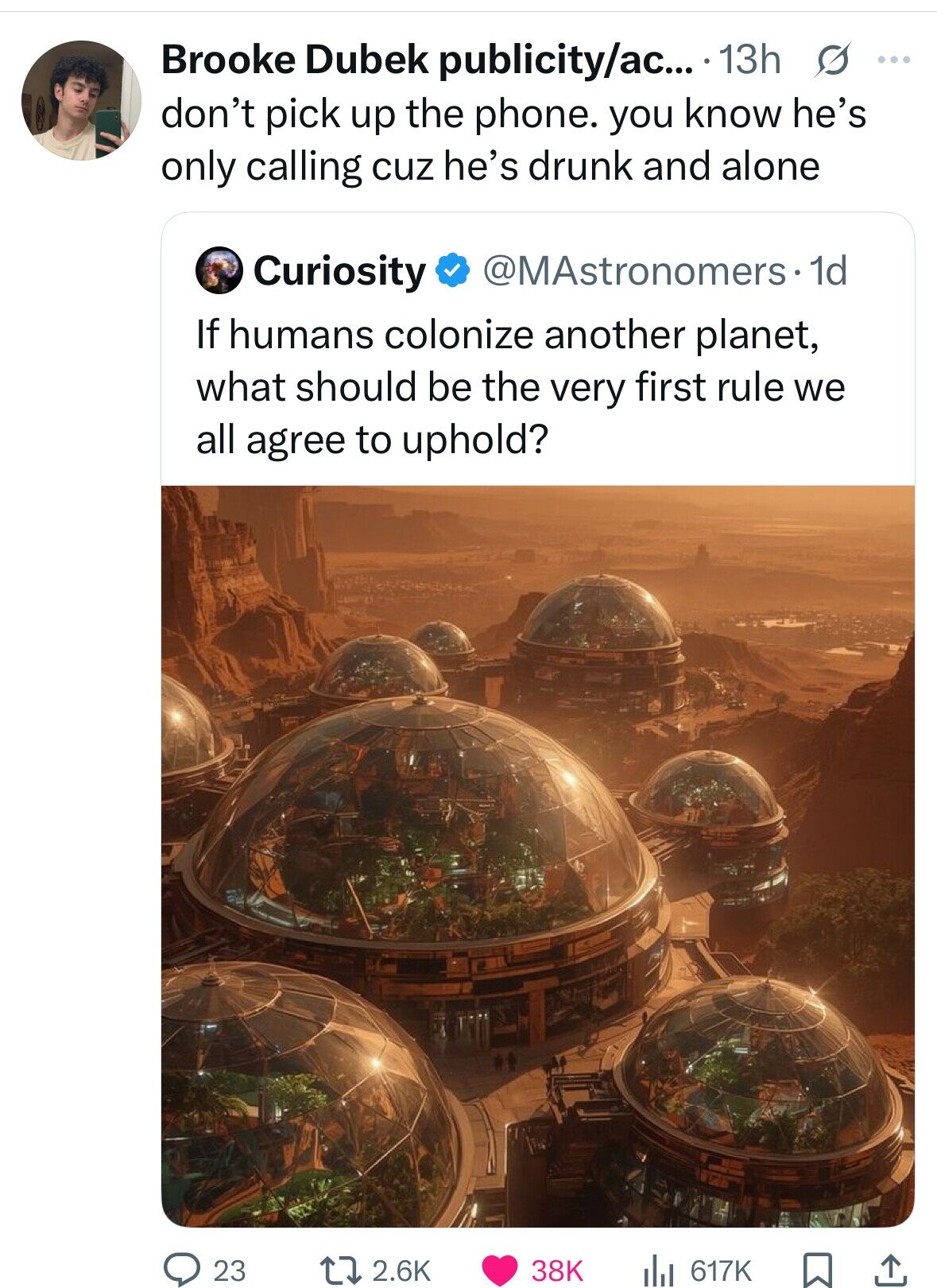 Brooke Dubek publicity/ac... 13h s ... don't pick up the phone. you know he's only calling cuz he's drunk and alone Curiosity @MAstronomers 1d If humans colonize another planet, what should be the very first rule we all agree to uphold? 23 2.6K 38K 617K