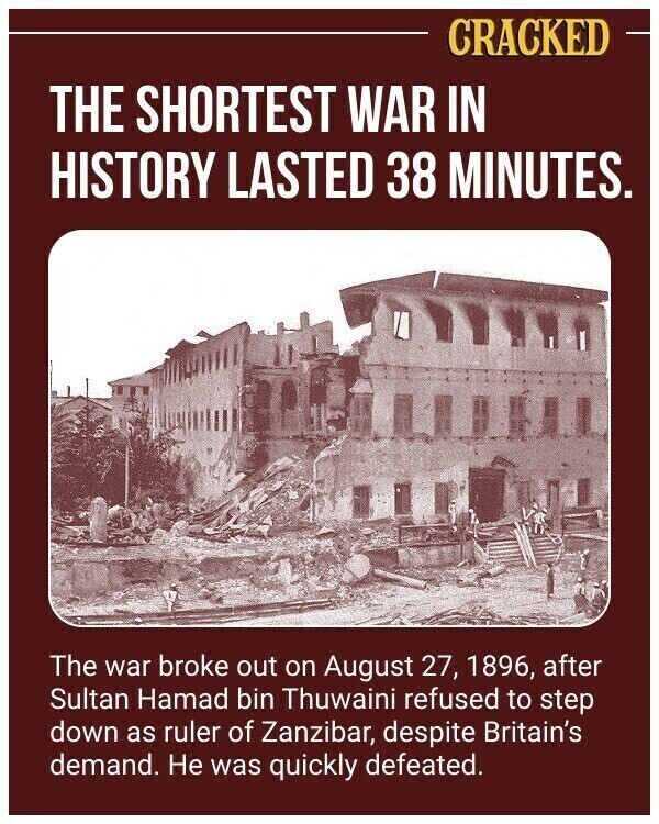 CRACKED THE SHORTEST WAR IN HISTORY LASTED 38 MINUTES. The war broke out on August 27, 1896, after Sultan Hamad bin Thuwaini refused to step down as ruler of Zanzibar, despite Britain's demand. Не was quickly defeated.