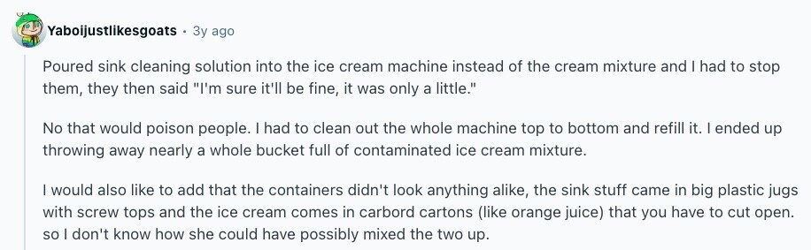 Yaboijustlikesgoats Зу ago Poured sink cleaning solution into the ice cream machine instead of the cream mixture and I had to stop them, they then said I'm sure it'll be fine, it was only a little. No that would poison people. I had to clean out the whole machine top to bottom and refill it. | ended up throwing away nearly a whole bucket full of contaminated ice cream mixture. I would also like to add that the containers didn't look anything alike, the sink stuff came in big plastic jugs with screw tops and the ice cream comes in 