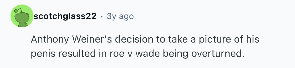 scotchglass22. 3y ago Anthony Weiner's decision to take a picture of his penis resulted in roe V wade being overturned.