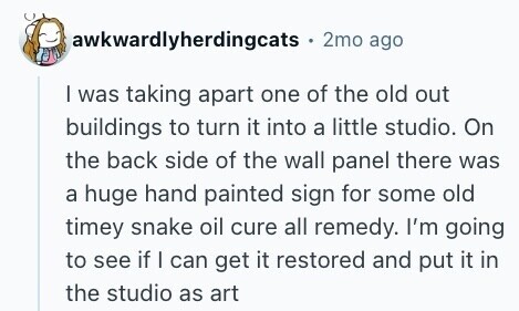 awkwardlyherdingcats 2mo ago I was taking apart one of the old out buildings to turn it into a little studio. On the back side of the wall panel there was a huge hand painted sign for some old timey snake oil cure all remedy. I'm going to see if I can get it restored and put it in the studio as art 
