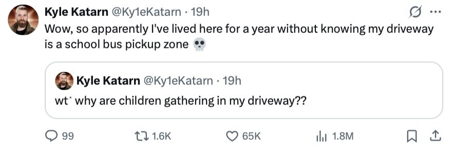 Kyle Katarn @Ky1eKatarn 19h ... Wow, so apparently I've lived here for a year without knowing my driveway is a school bus pickup zone Kyle Katarn @Ky1eKatarn 19h wt* why are children gathering in my driveway?? 99 1.6K 65K 1.8M
