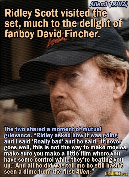 Alien3 (1992) Ridley Scott visited the set, much to the delight of fanboy David Fincher. The two shared a moment of mutual grievance. Ridley asked how it was going and I said 'Really bad' and he said, 'lt never goes well, this is not the way to make movies, make