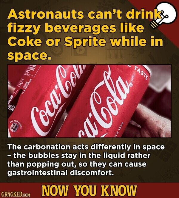 Astronauts can't drink fizzy beverages like Coke or Sprite while in space. multi TASTE PRODUCT ARCE les fssat I a La LUK Coca-Cola pack This 0.9 kcal Coca-Cola ca-Cola ICE 1886 The carbonation acts differently in space - the bubbles stay in the liquid rather than popping out, so they can cause gastrointestinal discomfort. NOW YOU KNOW CRACKED.COM