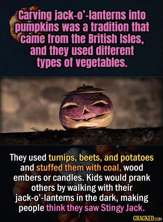 Carving jack-o'-lanterns into pumpkins was a tradition that came from the British Isles, and they used different types of vegetables. They used turnips, beets, and potatoes and stuffed them with coal, wood embers or candles. Kids would prank others by walking with their jack-o'-lanterns in the dark, making people think they saw Stingy Jack. CRACKED.COM