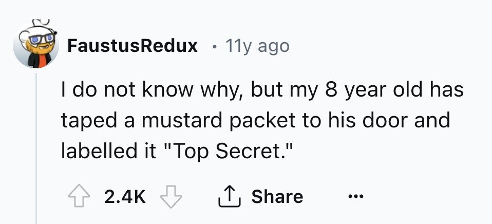 FaustusRedux e 11y ago I do not know why, but my 8 year old has taped a mustard packet to his door and labelled it Top Secret. 2.4K Share ... 