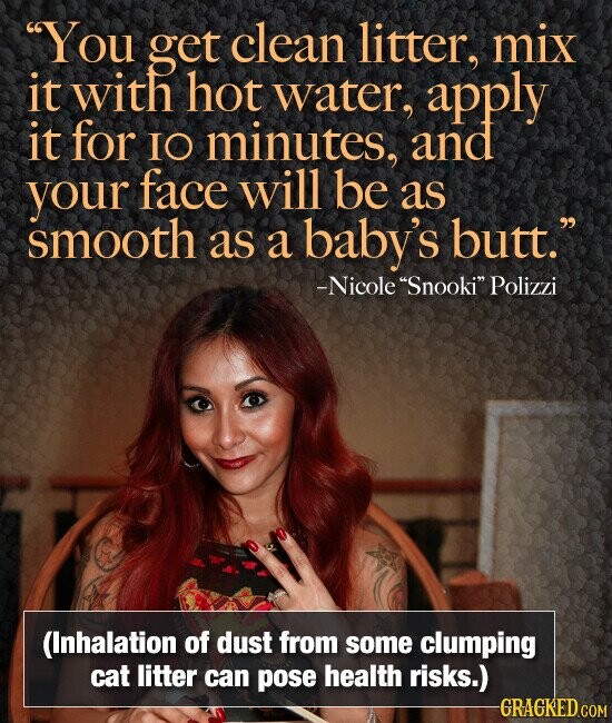 You get clean litter, mix it with hot water, apply it for IO minutes, and your face will be as smooth as a baby's butt. -Nicole Snooki Polizzi (Inhalation of dust from some clumping cat litter can pose health risks.) GRAGKED.COM