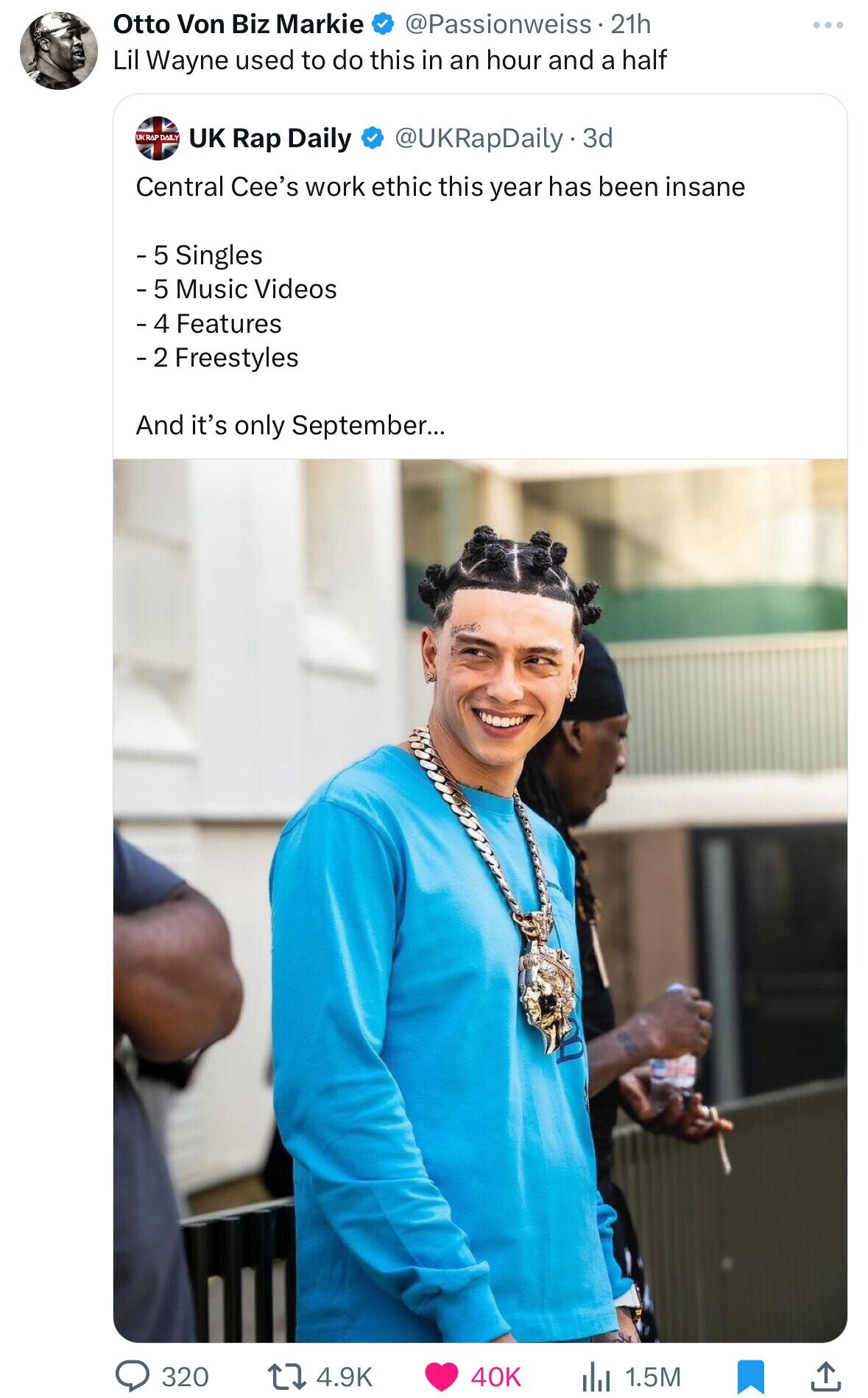 Otto Von Biz Markie @Passionweiss - 21h Lil Wayne used to do this in an hour and a half UKRAP DAILY UK Rap Daily @UKRapDaily.3d Central Cee's work ethic this year has been insane - 5 Singles - 5 Music Videos - 4 Features - 2 Freestyles And it's only September... 320 4.9K 40K 1.5M